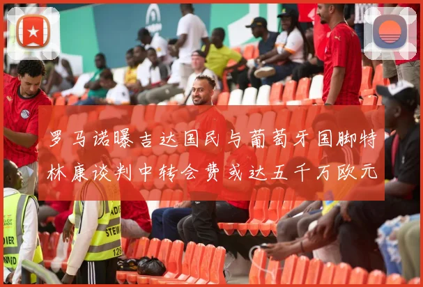 罗马诺曝吉达国民与葡萄牙国脚特林康谈判中转会费或达五千万欧元