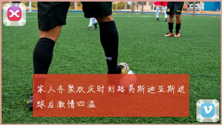 家人齐聚欢庆时刻路易斯迪亚斯进球后激情四溢