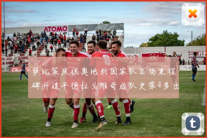 萨比策庆祝奥地利国家队百场里程碑并追平德拉戈维奇成队史第4多出场者