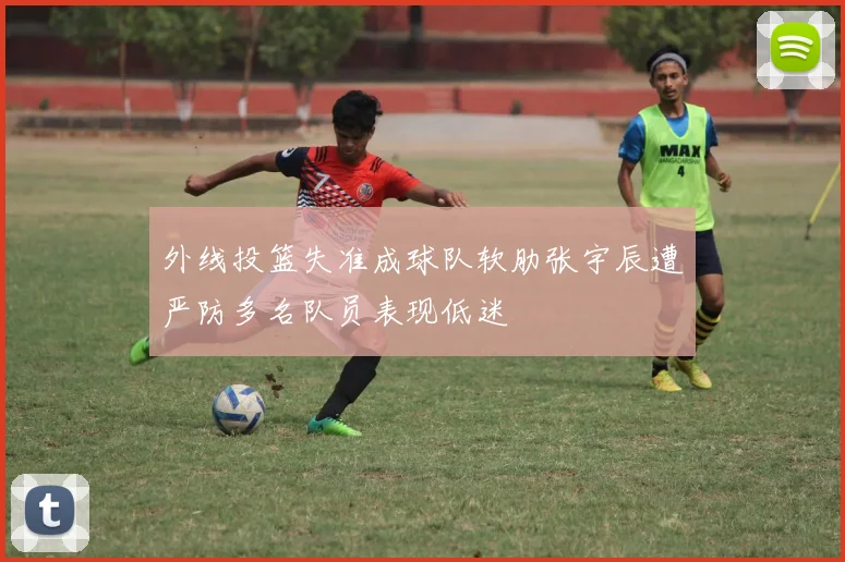 外线投篮失准成球队软肋张宇辰遭严防多名队员表现低迷