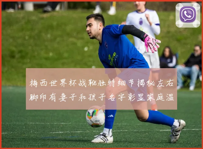 梅西世界杯战靴独特细节揭秘左右脚印有妻子和孩子名字彰显家庭温暖
