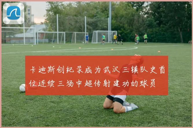 卡迪斯创纪录成为武汉三镇队史首位连续三场中超传射建功的球员
