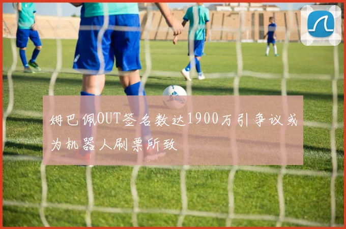 姆巴佩OUT签名数达1900万引争议或为机器人刷票所致