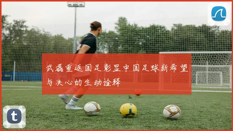 武磊重返国足彰显中国足球新希望与决心的生动诠释