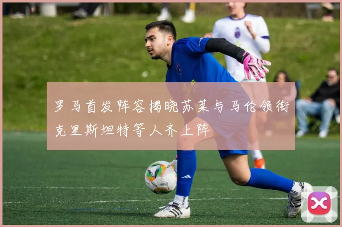 罗马首发阵容揭晓苏莱与马伦领衔克里斯坦特等人齐上阵