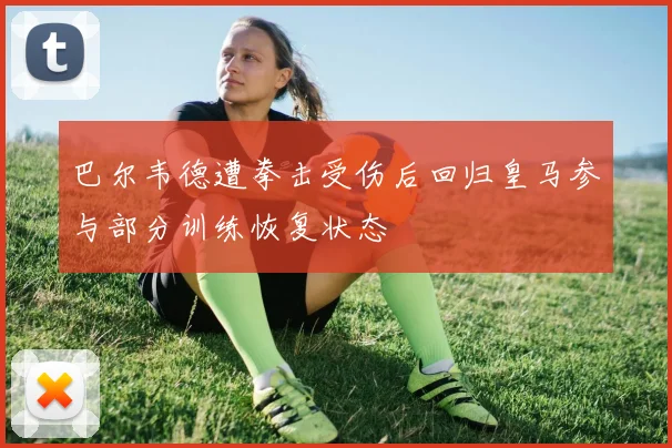 巴尔韦德遭拳击受伤后回归皇马参与部分训练恢复状态