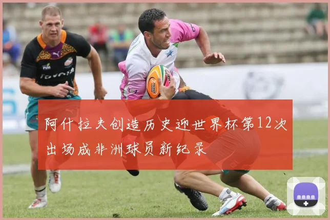 阿什拉夫创造历史迎世界杯第12次出场成非洲球员新纪录