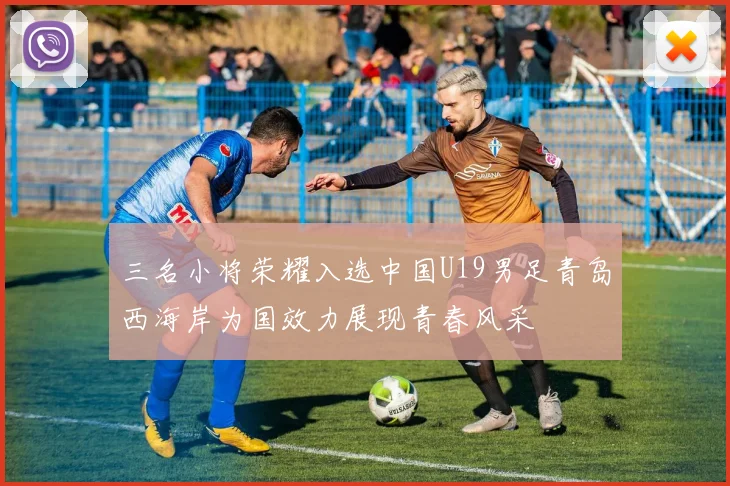 三名小将荣耀入选中国U19男足青岛西海岸为国效力展现青春风采
