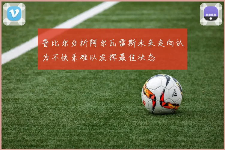 普比尔分析阿尔瓦雷斯未来走向认为不快乐难以发挥最佳状态