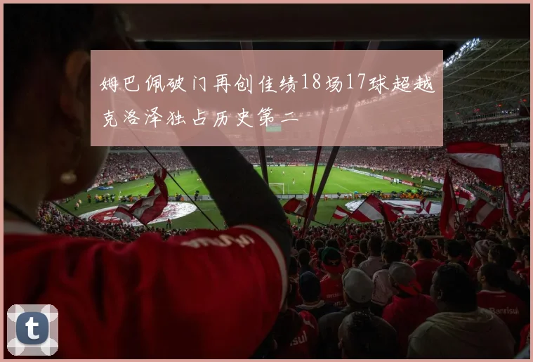 姆巴佩破门再创佳绩18场17球超越克洛泽独占历史第二