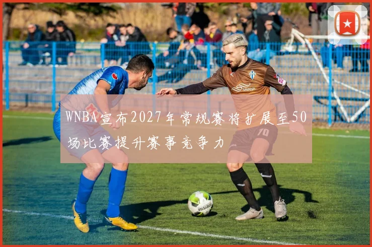 WNBA宣布2027年常规赛将扩展至50场比赛提升赛事竞争力