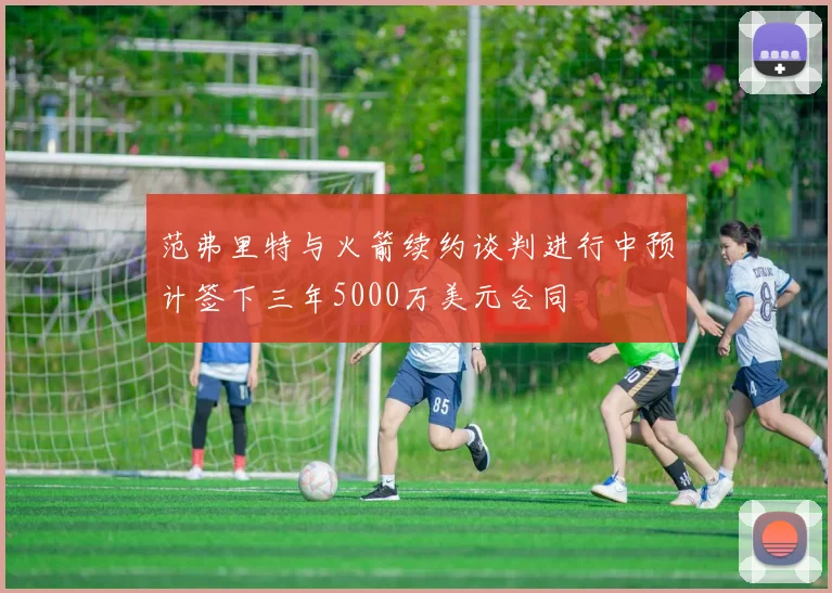 范弗里特与火箭续约谈判进行中预计签下三年5000万美元合同