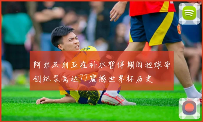 阿尔及利亚在补水暂停期间控球率创纪录高达77震撼世界杯历史