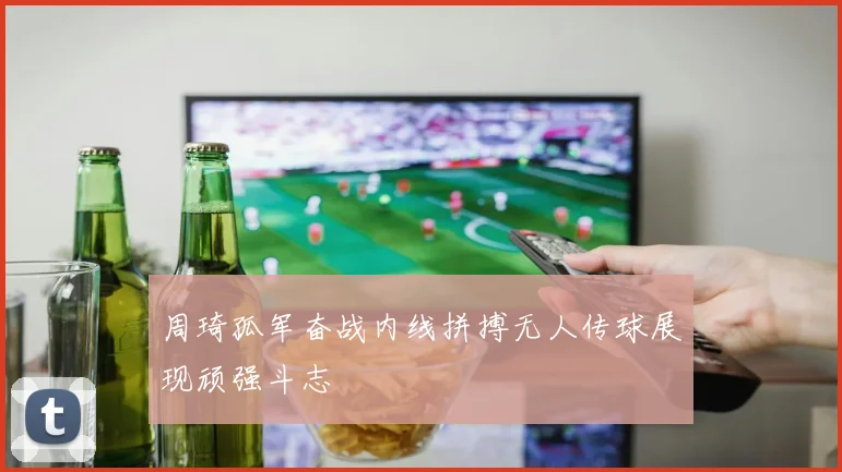 周琦孤军奋战内线拼搏无人传球展现顽强斗志