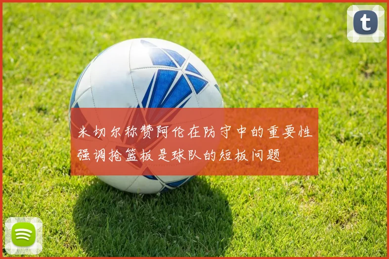 米切尔称赞阿伦在防守中的重要性强调抢篮板是球队的短板问题