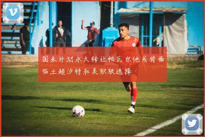 国米计划永久转让帕瓦尔他或将面临土超沙特和美职联选择
