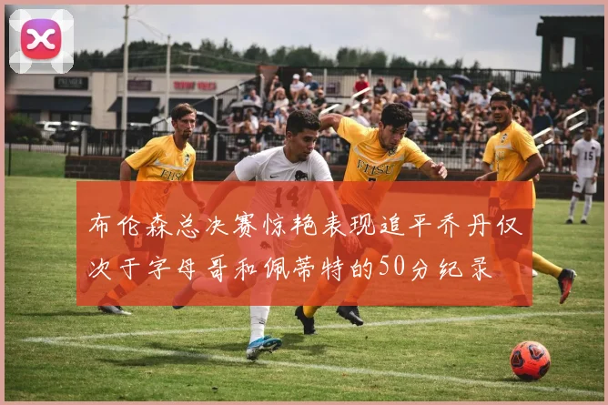 布伦森总决赛惊艳表现追平乔丹仅次于字母哥和佩蒂特的50分纪录