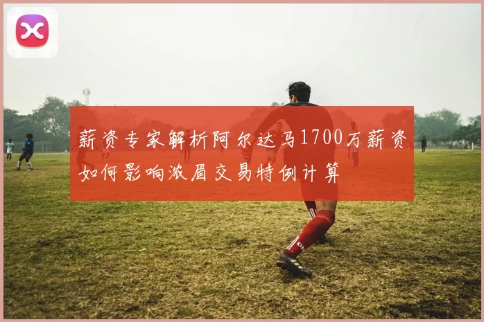 薪资专家解析阿尔达马1700万薪资如何影响浓眉交易特例计算