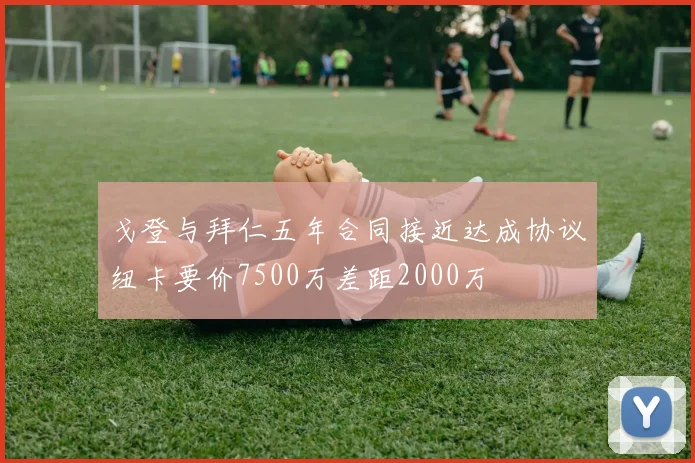 戈登与拜仁五年合同接近达成协议纽卡要价7500万差距2000万