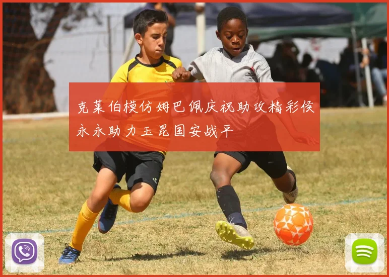 克莱伯模仿姆巴佩庆祝助攻精彩侯永永助力玉昆国安战平