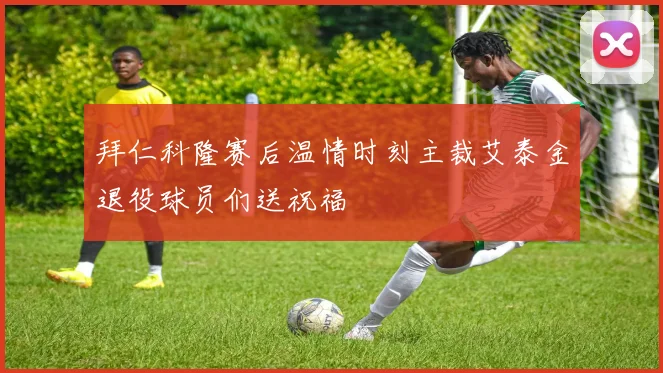 拜仁科隆赛后温情时刻主裁艾泰金退役球员们送祝福