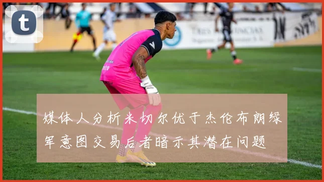 媒体人分析米切尔优于杰伦布朗绿军意图交易后者暗示其潜在问题